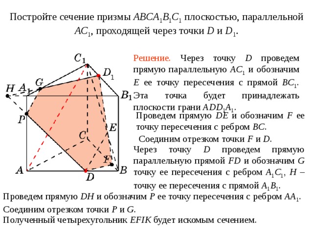 Постройте сечение призмы ABCA 1 B 1 C 1  плоскостью, параллельной AC 1 ,  проходящей через точки D и  D 1 . Упражнение 1 0 Решение.  Через точку D проведем прямую параллельную AC 1  и обозначим E ее точку пересечения с прямой BC 1 .  Эта точка будет принадлежать плоскости грани ADD 1 A 1 .  Проведем прямую DE и обозначим F ее точку пересечения с ребром BC . Соединим отрезком точки F и D . Через точку D проведем прямую параллельную прямой FD и обозначим G точку ее пересечения с ребром A 1 C 1 , H – точку ее пересечения с прямой A 1 B 1 . В режиме слайдов построение сечения производится по шагам, кликаньем мышкой Проведем прямую DH и обозначим P ее точку пересечения с ребром AA 1 .  Соединим отрезком точки P и G . Полученный четырехугольник EFIK будет искомым сечением .  