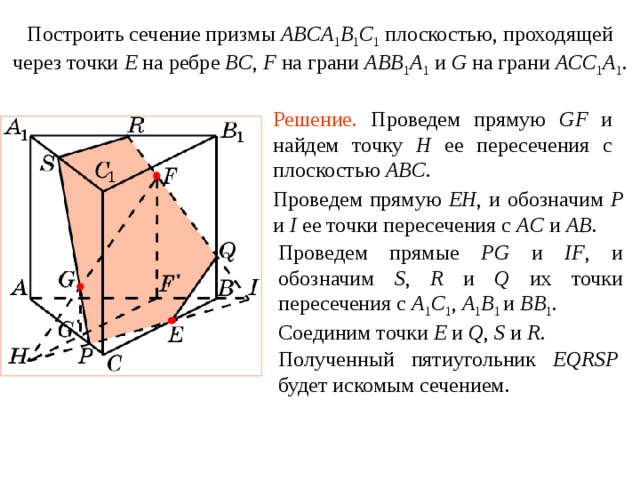 Построить сечение призмы ABCA 1 B 1 C 1  плоскостью, проходящей через точки E  на ребре BC , F на грани ABB 1 A 1  и G на грани ACC 1 A 1 . Упражнение 1 1 Решение.  Проведем прямую GF и найдем точку H ее пересечения с плоскостью ABC . Проведем прямую EH ,  и обозначим P и I ее точки пересечения с AC и AB .  Проведем прямые PG и IF , и обозначим S , R  и  Q их точки пересечения с A 1 C 1 ,  A 1 B 1 и BB 1 . В режиме слайдов построение сечения производится по шагам, кликаньем мышкой Соединим точки E и Q , S и R . Полученный пятиугольник EQRSP будет искомым сечением .  