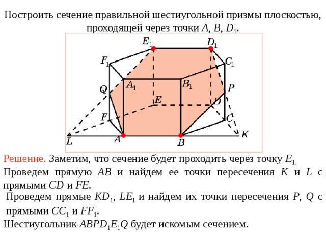 Построить сечение правильной шестиугольной призмы плоскостью, проходящей через точки A , B , D 1 . Упражнение 1 2 Решение.  Заметим, что сечение будет проходить через точку E 1.  В режиме слайдов построение сечения производится по шагам, кликаньем мышкой Проведем прямую AB и найдем ее точки пересечения K и L с прямыми CD и FE . Проведем прямые KD 1 , LE 1  и найдем их точки пересечения P , Q с прямыми CC 1  и FF 1 . Шестиугольник ABPD 1 E 1 Q будет искомым сечением .  