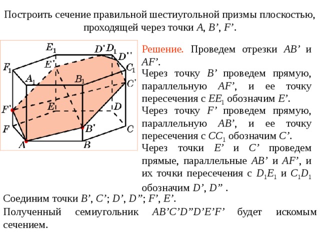Построить сечение правильной шестиугольной призмы плоскостью, проходящей через точки A , B’ , F’ . Упражнение 1 3 Решение.  Проведем отрезки AB’ и  AF’ . Через точку B’ проведем прямую, параллельную AF’ , и ее точку пересечения с EE 1  обозначим E’ . Через точку F’ проведем прямую, параллельную AB’ , и ее точку пересечения с CC 1  обозначим C’ . Через точки E’ и C’ проведем прямые, параллельные AB’ и AF’ , и их точки пересечения с D 1 E 1  и C 1 D 1  обозначим D’ , D” . В режиме слайдов построение сечения производится по шагам, кликаньем мышкой Соединим точки B’ , C’ ; D’ , D” ; F’ , E’ . Полученный семиугольник AB’C’D”D’E’F’ будет искомым сечением .  