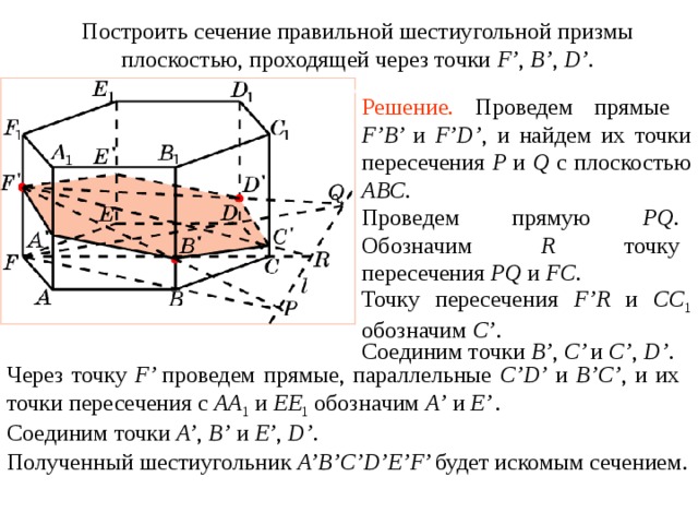 Построить сечение правильной шестиугольной призмы плоскостью, проходящей через точки F’ , B’ , D’ . Упражнение 1 4 Решение.  Проведем прямые F’B’ и  F’D’ , и найдем их точки пересечения P и Q с плоскостью ABC . Проведем прямую PQ . Обозначим R точку пересечения PQ и FC . Точку пересечения F’R и CC 1  обозначим C’ . Соединим точки B’ , C’ и  C’ , D’ . В режиме слайдов построение сечения производится по шагам, кликаньем мышкой Через точку F’ проведем прямые, параллельные C’D’ и B’C’ , и их точки пересечения с AA 1  и EE 1  обозначим A’  и  E’ . Соединим точки A’ , B’  и  E’ , D’ . Полученный шестиугольник A’B’C’D’E’F’ будет искомым сечением .  