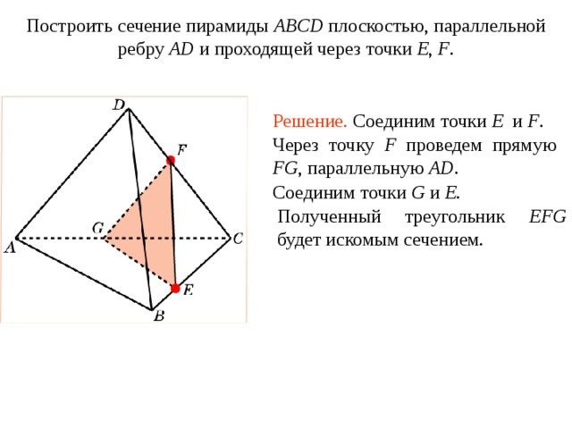 Построить сечение пирамиды ABCD плоскостью, параллельной ребру AD и проходящей через точки E , F . Упражнение 1 5 Решение.  Соединим точки E и F . Через точку F проведем прямую FG , параллельную AD. Соединим точки G и E . Полученный треугольник EFG будет искомым сечением. В режиме слайдов построение сечения производится по шагам, кликаньем мышкой  