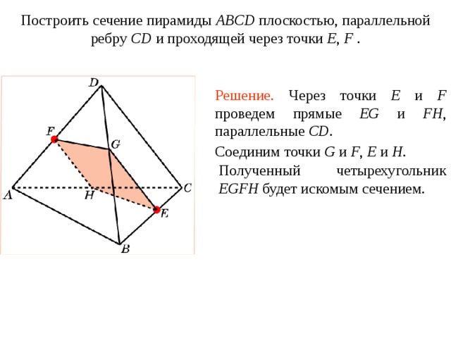 Построить сечение пирамиды ABCD плоскостью, параллельной ребру CD и проходящей через точки E , F . Упражнение 1 6 Решение.  Через точки E и F проведем прямые EG и FH , параллельные CD. Соединим точки G и F , E и H . Полученный четырехугольник EGFH будет искомым сечением. В режиме слайдов построение сечения производится по шагам, кликаньем мышкой  
