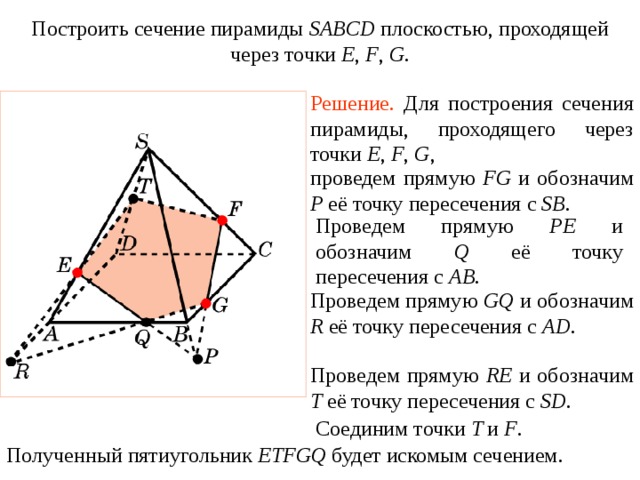 Построить сечение пирамиды SABCD плоскостью, проходящей через точки E , F , G . Упражнение 19 Решение.  Для построения сечения пирамиды, проходящего через точки E , F , G , проведем прямую FG и обозначим P её точку пересечения с SB . Проведем прямую PE и обозначим Q её точку пересечения с AB . Проведем прямую GQ и обозначим R её точку пересечения с AD . В режиме слайдов построение сечения производится по шагам, кликаньем мышкой Проведем прямую RE и обозначим T её точку пересечения с SD . Соединим точки T и F .  Полученный пятиугольник ETFGQ будет искомым сечением.  
