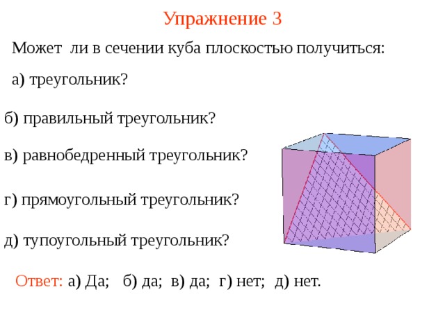 Упражнение 3 Может ли в сечении куба плоскостью получиться: а) треугольник ? б) правильный треугольник ? в) равнобедренный треугольник ? г) прямоугольный треугольник ? В режиме слайдов построение сечение производится по шагам, кликаньем мышкой д) тупоугольный треугольник ? Ответ: а) Да; в) да; г) нет; д) нет. б) да;  