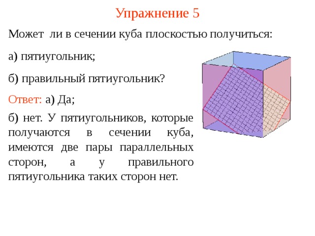 Упражнение 5 Может ли в сечении куба плоскостью получиться: а) пятиугольник; б) правильный пятиугольник? Ответ: а) Да; б) нет. У пятиугольников, которые получаются в сечении куба, имеются две пары параллельных сторон, а у правильного пятиугольника таких сторон нет. В режиме слайдов построение сечение производится по шагам, кликаньем мышкой  