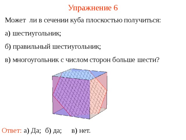 Упражнение 6 Может ли в сечении куба плоскостью получиться: а) шестиугольник; б) правильный шестиугольник; в) многоугольник с числом сторон больше шести? В режиме слайдов построение сечение производится по шагам, кликаньем мышкой Ответ: а) Да; в) нет. б) да;  