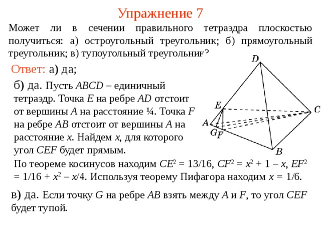Упражнение 7 Может ли в сечении правильного тетраэдра плоскостью получиться :  а) остроугольный треугольник;  б) прямоугольный треугольник;  в) тупоугольный треугольник ? Ответ: а) да; б) да. Пусть ABCD – единичный тетраэдр. Точка E на ребре AD отстоит от вершины A на расстояние ¼ . Точка F на ребре AB отстоит от вершины A на расстояние x . Найдем x , для которого угол CEF будет прямым. В режиме слайдов построение сечение производится по шагам, кликаньем мышкой По теореме косинусов находим CE 2 = 13/16, CF 2  = x 2 + 1 – x , EF 2 = 1/16 + x 2 – x /4. Используя теорему Пифагора находим x = 1/6. в) да.  Если точку G на ребре AB взять между A и F , то угол CEF будет тупой. 9 