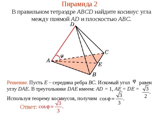 Пирамида 2 В правильном тетраэдре  ABCD найдите косинус угла между прям ой  AD и плоскостью ABC . В режиме слайдов ответ появляется после кликанья мышкой. Решение. Пусть E – середина ребра BC. Искомый угол равен углу DAE . В треугольнике DAE имеем: AD = 1, AE = DE = Используя теорему косинусов, получим Ответ:  