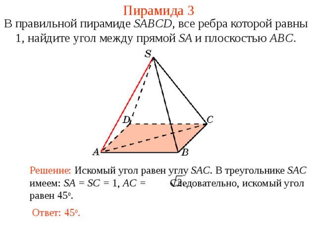 Пирамида 3 В правильной пирамиде  SABCD , все ребра которой равны 1,  н айдите у гол между прямой SA и плоскостью ABC . В режиме слайдов ответ появляется после кликанья мышкой. Решение: Искомый угол равен углу SAC . В треугольнике SAC имеем: SA = SC = 1, AC = Следовательно, искомый угол равен 45 о . Ответ: 45 о .  