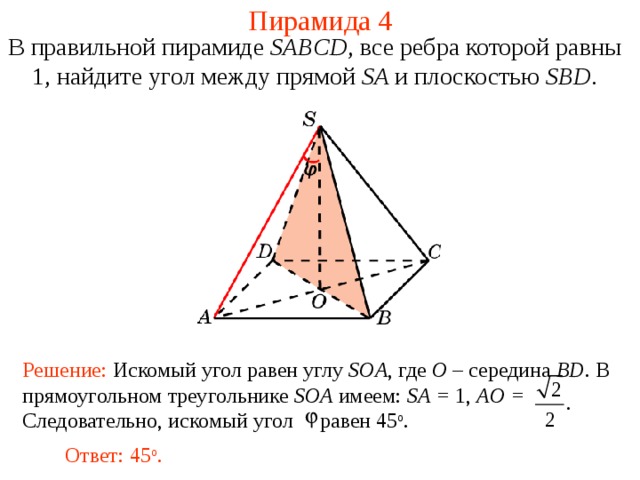 Пирамида 4 В правильной пирамиде  SABCD , все ребра которой равны 1,  н айдите у гол между прямой SA и плоскостью SBD . В режиме слайдов ответ появляется после кликанья мышкой. Решение: Искомый угол равен углу SOA , где O – середина BD . В прямоугольном треугольнике SOA имеем: SA = 1, AO = Следовательно, искомый угол  равен 45 о . Ответ: 45 о .  