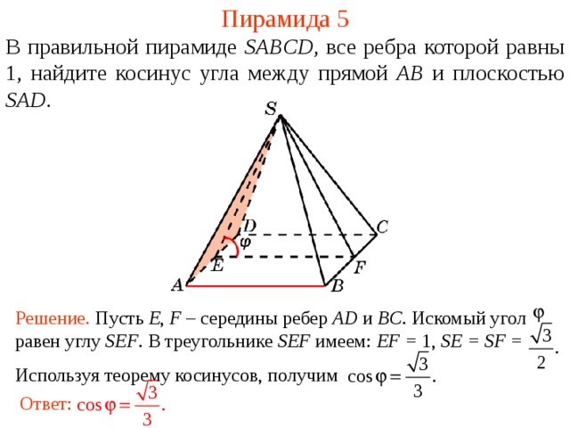 Пирамида 5 В правильной пирамиде  SABCD , все ребра которой равны 1,  н айдите косинус угла между прямой AB и плоскостью SAD . В режиме слайдов ответ появляется после кликанья мышкой. Решение. Пусть E , F – середины ребер AD и BC. Искомый угол равен углу SEF . В треугольнике SEF имеем: EF = 1, SE = SF = Используя теорему косинусов, получим Ответ:  