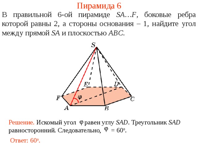 Пирамида 6 В правильной 6- ой пирамиде  SA … F , боковые ребра которой равны 2,  а стороны основания – 1, н айдите угол между прямой SA и плоскостью ABC . В режиме слайдов ответ появляется после кликанья мышкой. Решение. Искомый угол равен углу SAD . Треугольник SAD равносторонний. Следовательно, = 60 о .  Ответ: 60 о .  