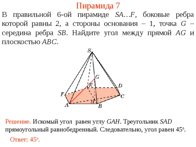 Пирамида 7 В правильной 6- ой пирамиде  SA … F , боковые ребра которой равны 2,  а стороны основания – 1, точка G – середина ребра SB .  Н айдите угол между прямой AG и плоскостью ABC . В режиме слайдов ответ появляется после кликанья мышкой. Решение. Искомый угол равен углу GAH . Треугольник SAD прямоугольный равнобедренный. Следовательно, угол равен 45 о .  Ответ: 45 о .  