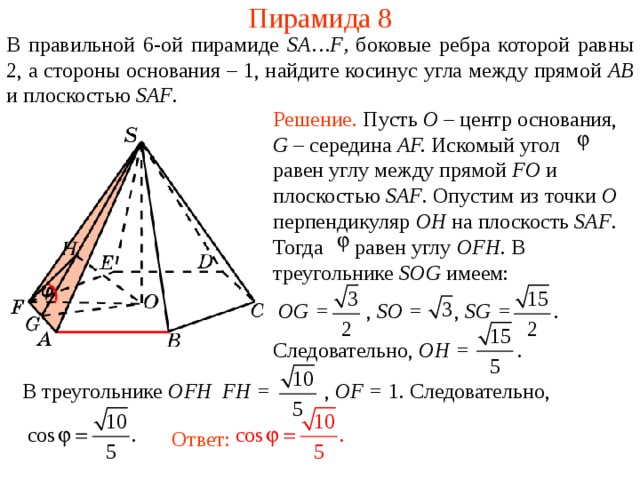Пирамида 8 В правильной 6- ой пирамиде  SA … F , боковые ребра которой равны 2,  а стороны основания – 1, н айдите косинус угла между прямой AB и плоскостью SAF . Решение. Пусть O – центр основания , G – середина AF. Искомый угол равен углу между прямой FO и плоскостью SAF . Опустим из точки O перпендикуляр OH на плоскость SAF .  Тогда равен углу OFH . В треугольнике SOG имеем:  OG = , SO = , SG =   .   Следовательно, OH =  .  В режиме слайдов ответ появляется после кликанья мышкой. В треугольнике OFH FH = , OF = 1. Следовательно, Ответ:  