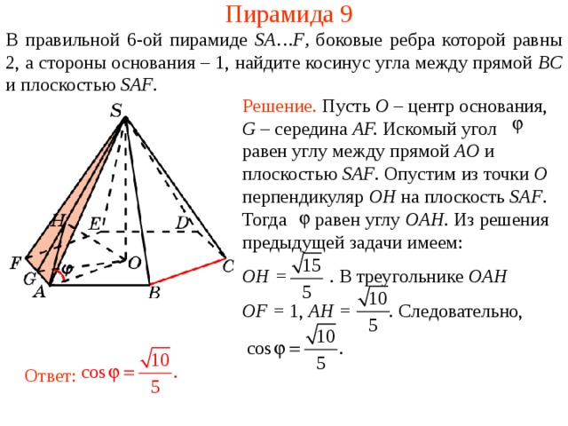 Пирамида 9 В правильной 6- ой пирамиде  SA … F , боковые ребра которой равны 2,  а стороны основания – 1, н айдите косинус угла между прямой BC и плоскостью SAF . Решение. Пусть O – центр основания , G – середина AF. Искомый угол равен углу между прямой AO и плоскостью SAF . Опустим из точки O перпендикуляр OH на плоскость SAF .  Тогда равен углу OAH . Из решения предыдущей задачи имеем: OH =  .  В треугольнике OAH OF = 1, AH = . Следовательно, В режиме слайдов ответ появляется после кликанья мышкой. Ответ:  