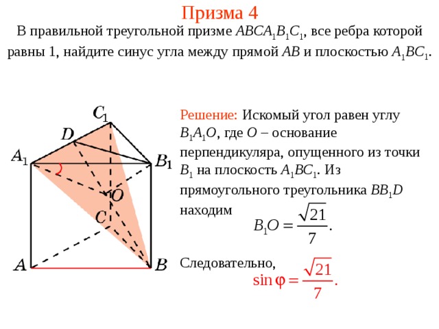 Призма 4 В правильной треугольной призме ABCA 1 B 1 C 1 , все ребра которой равны 1, найдите синус угла между прямой AB и плоскостью  A 1 BC 1 . Решение: Искомый угол равен углу B 1 A 1 O , где O – основание перпендикуляра, опущенного из точки B 1  на плоскость A 1 BC 1 . Из прямоугольного треугольника BB 1 D находим Следовательно,   