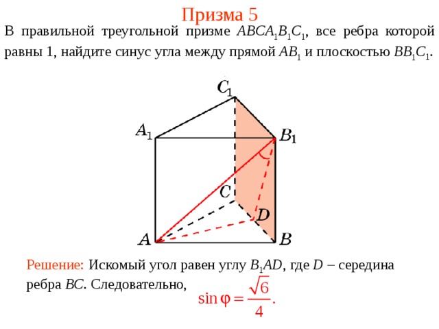 Призма 5 В правильной треугольной призме ABCA 1 B 1 C 1 , все ребра которой равны 1, найдите синус угла между прямой AB 1 и плоскостью BB 1 C 1 . Решение: Искомый угол равен углу B 1 AD , где D – середина ребра BC . Следовательно, 