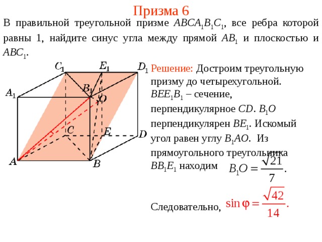 Призма 6 В правильной треугольной призме ABCA 1 B 1 C 1 , все ребра которой равны 1, найдите синус угла между прямой AB 1 и плоскостью и ABC 1 . Решение: Достроим треугольную призму до четырехугольной. BEE 1 B 1  – сечение, перпендикулярное CD . B 1 O перпендикулярен BE 1 . Искомый угол равен углу B 1 AO . Из прямоугольного треугольника BB 1 E 1  находим Следовательно, 