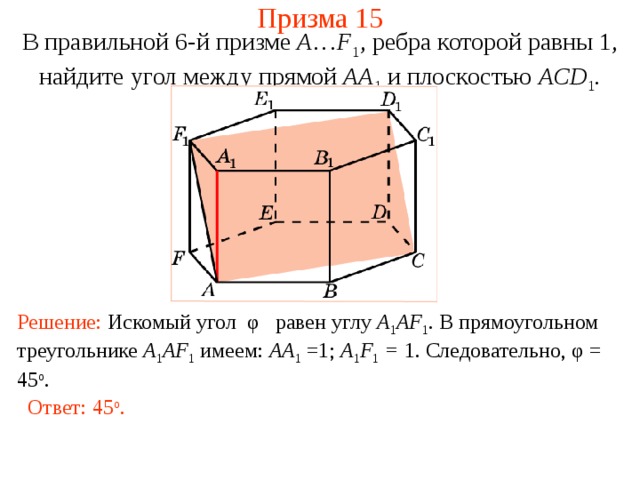 Призма 15 В правильной 6-й призме  A … F 1 , ребра которой равны 1, найдите у гол между п рямой AA 1  и плоскостью AC D 1 . Решение: Искомый угол φ равен углу A 1 AF 1 . В прямоугольном треугольнике A 1 AF 1  имеем: AA 1 =1; A 1 F 1 = 1 . Следовательно, φ = 45 о . Ответ: 45 о . 