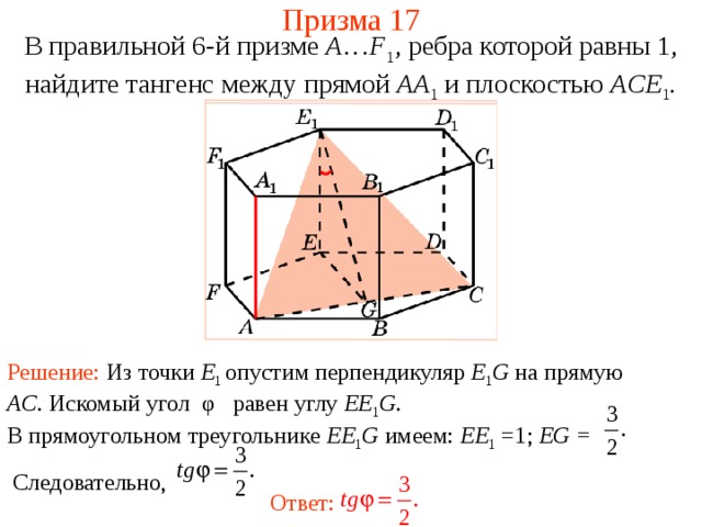 Призма 17 В правильной 6-й призме  A … F 1 , ребра которой равны 1, найдите тангенс между п рямой AA 1  и плоскостью AC E 1 . Решение: Из точки E 1 опустим перпендикуляр E 1 G на прямую AC .  Искомый угол φ равен углу EE 1 G . В прямоугольном треугольнике EE 1 G имеем: EE 1 =1; EG =  Следовательно, Ответ: 