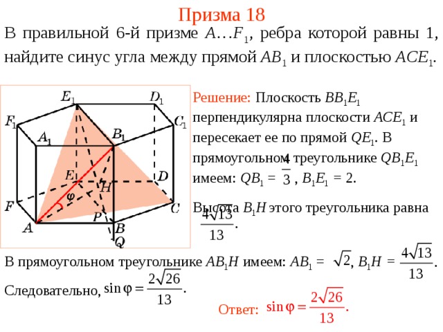 Призма 18 В правильной 6-й призме  A … F 1 , ребра которой равны 1, найдите синус угла между п рямой AB 1  и плоскостью AC E 1 . Решение: Плоскость BB 1 E 1  перпендикулярна плоскости ACE 1  и пересекает ее по прямой QE 1 . В прямоугольном треугольнике QB 1 E 1  имеем: QB 1 = , B 1 E 1 = 2. Высота B 1 H  этого треугольника равна  В прямоугольном треугольнике AB 1 H имеем: AB 1 = , B 1 H = Следовательно,  Ответ: 