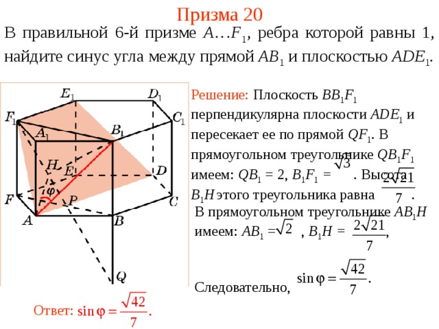 Призма 20 В правильной 6-й призме  A … F 1 , ребра которой равны 1, найдите синус угла между п рямой AB 1  и плоскостью AD E 1 . Решение: Плоскость BB 1 F 1  перпендикулярна плоскости ADE 1  и пересекает ее по прямой QF 1 . В прямоугольном треугольнике QB 1 F 1  имеем: QB 1 = 2, B 1 F 1 = . Высота B 1 H  этого треугольника равна . В прямоугольном треугольнике AB 1 H имеем: AB 1 = , B 1 H = , Следовательно, Ответ: 
