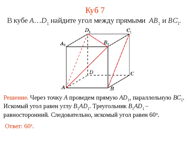 Куб 7 В кубе A … D 1 найдите уг ол между прямыми  AB 1 и BC 1 . В режиме слайдов ответ появляется после кликанья мышкой. Решение. Через точку A проведем прямую AD 1 , параллельную BC 1 .  Искомый угол равен углу B 1 AD 1 . Треугольник B 1 AD 1  – равносторонний.  Следовательно, искомый угол равен 60 о . Ответ: 60 о . 12 