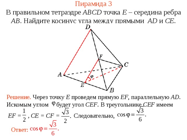 Пирамида 3 В правильном тетраэдре  ABCD  точка E – середина ребра AB .  Н айдите косинус угла между прямыми  AD и C E . В режиме слайдов ответ появляется после кликанья мышкой. Решение. Через точку E проведем прямую EF , параллельную AD . Искомым углом будет угол CEF . В треугольнике CEF имеем  EF = ,  CE = CF = Следовательно, Ответ:  