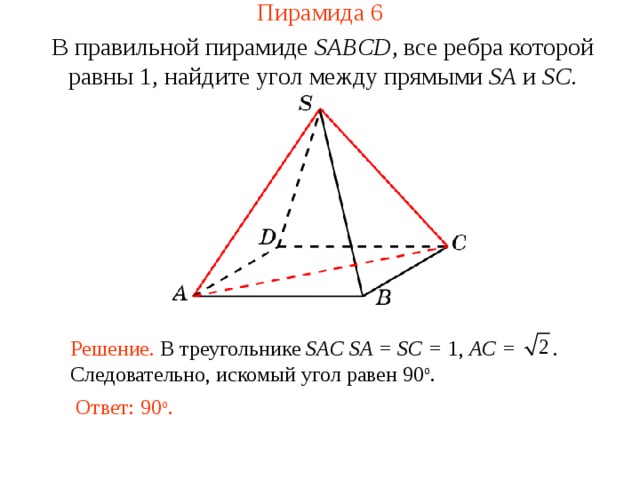 Пирамида 6 В правильной пирамиде  SABCD , все ребра которой равны 1,  н айдите у гол между прямыми SA и SC . В режиме слайдов ответ появляется после кликанья мышкой. Решение. В треугольнике SAC SA = SC = 1, AC = . Следовательно, искомый угол равен 90 о . Ответ: 90 о .  