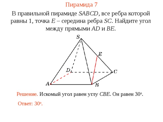 Пирамида 7 В правильной пирамиде  SABCD , все ребра которой равны 1,  точка E – середина ребра SC .  Н айдите у гол между прямыми AD и BE . В режиме слайдов ответ появляется после кликанья мышкой. Решение. Искомый угол равен углу CBE . Он равен 30 о . Ответ: 30 о .  