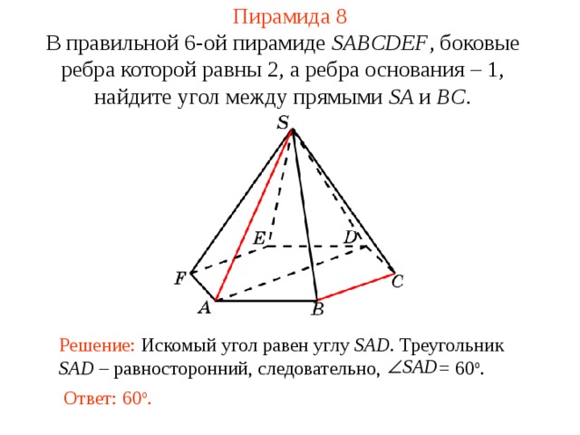 Пирамида 8 В правильной 6-ой пирамиде  SABCDEF , боковые ребра которой равны 2,  а ребра основания – 1, н айдите у гол между прямыми SA и BC . В режиме слайдов ответ появляется после кликанья мышкой. Решение: Искомый угол равен углу SAD . Треугольник SAD – равносторонний, следовательно, = 60 о . Ответ: 60 о .  