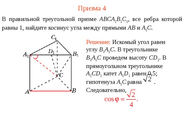 Призма 4 В правильной треугольной призме ABCA 1 B 1 C 1 , все ребра которой равны 1, найдите косинус угла между прямыми  AB и A 1 C . Решение: Искомый угол равен углу B 1 A 1 C . В треугольнике B 1 A 1 C  проведем высоту CD 1 . В прямоугольном треугольнике A 1 CD 1  катет A 1 D 1  равен 0,5; гипотенуза A 1 C  равна . Следовательно, 