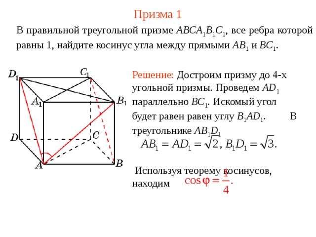 Призма  1 В правильной треугольной призме ABCA 1 B 1 C 1 , все ребра которой равны 1, найдите косинус угла между прямыми  AB 1  и BC 1 . Решение: Достроим призму до 4-х угольной призмы. Проведем AD 1 параллельно BC 1 . Искомый угол будет равен равен углу B 1 AD 1 .  В треугольнике AB 1 D 1    Используя теорему косинусов, находим 