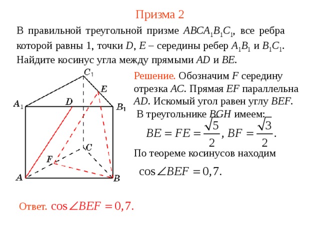 Призма 2 В правильной треугольной призме ABCA 1 B 1 C 1 , все ребра которой равны 1, точки D , E – середины ребер A 1 B 1  и B 1 C 1 .  Н айдите косинус угла между прямыми  AD  и BE . Решение. Обозначим F середину отрезка AC . Прямая EF параллельна AD . Искомый угол равен углу BEF . В треугольнике BGH имеем: По теореме косинусов находим Ответ. 