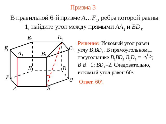 Призма  3 В правильной 6-й призме  A … F 1 , ребра которой равны 1, найдите у гол между прямыми  AA 1 и BD 1 . Решение: Искомый угол равен углу B 1 BD 1 . В прямоугольном треугольнике B 1 BD 1  B 1 D 1 =   ; B 1 B  = 1; BD 1 =2 . Следовательно, искомый угол равен 60 о . Ответ. 60 о . 