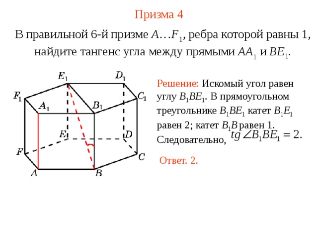 Призма  4 В правильной 6-й призме  A … F 1 , ребра которой равны 1, найдите тангенс угла между прямыми  AA 1 и BE 1 . Решение: Искомый угол равен углу B 1 BE 1 . В прямоугольном треугольнике B 1 BE 1  катет B 1 E 1  равен 2 ; катет B 1 B  равен 1. Следовательно, Ответ. 2. 