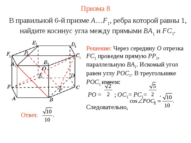 Призма 8 В правильной 6-й призме  A … F 1 , ребра которой равны 1, найдите косинус угла между прямыми  BA 1 и FC 1 . Решение: Через середину O  отрезка FC 1  проведем прямую PP 1 , параллельную BA 1 . Искомый угол равен углу POC 1 . В треугольнике POC 1 имеем:  PO = ; OC 1 = PC 1 = . Следовательно, Ответ. 