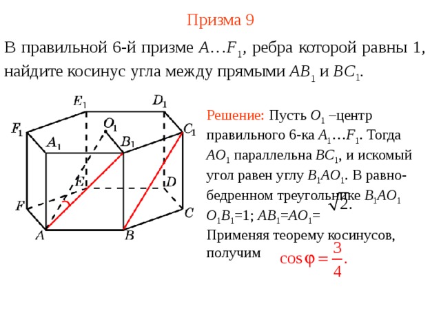 Призма  9 В правильной 6-й призме  A … F 1 , ребра которой равны 1, найдите косинус угла между прямыми AB 1 и BC 1 . Решение: Пусть O 1  –центр правильного 6-ка A 1 … F 1 . Тогда AO 1  параллельна BC 1 , и искомый угол равен углу B 1 AO 1 . В равно-бедренном треугольнике B 1 AO 1  O 1 B 1 =1; AB 1 = AO 1 = Применяя теорему косинусов, получим 
