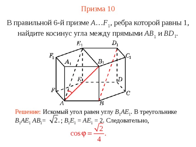 Призма  10 В правильной 6-й призме  A … F 1 , ребра которой равны 1, найдите косинус угла между прямыми  AB 1 и BD 1 . Решение: Искомый угол равен углу B 1 AE 1 . В треугольнике B 1 AE 1  AB 1 = ; B 1 E 1 = AE 1 = 2. Следовательно, 