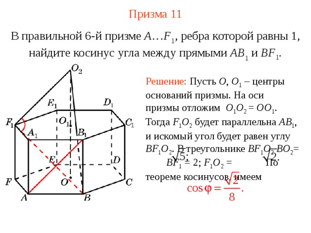 Призма 11 В правильной 6-й призме  A … F 1 , ребра которой равны 1, найдите косинус угла между прямыми  AB 1 и BF 1 . Решение: Пусть O , O 1 – центры оснований призмы. На оси призмы отложим O 1 O 2 = OO 1 . Тогда F 1 O 2  будет параллельна AB 1 , и искомый угол будет равен углу BF 1 O 2 . В треугольнике BF 1 O 2  BO 2 = BF 1 = 2; F 1 O 2 = По теореме косинусов, имеем 