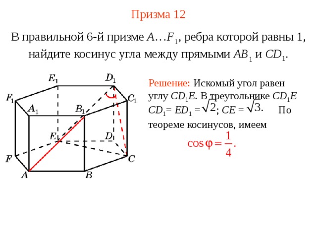 Призма 12 В правильной 6-й призме  A … F 1 , ребра которой равны 1, найдите косинус угла между прямыми  AB 1 и CD 1 . Решение: Искомый угол равен углу CD 1 E . В треугольнике CD 1 E  CD 1 = ED 1 = ; CE = По теореме косинусов, имеем 