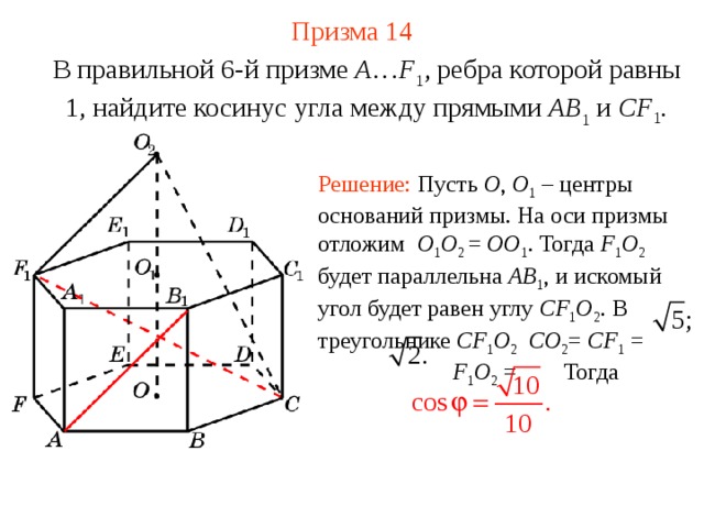 Призма  1 4 В правильной 6-й призме  A … F 1 , ребра которой равны 1, найдите косинус угла между прямыми  AB 1 и CF 1 . Решение: Пусть O , O 1 – центры оснований призмы. На оси призмы отложим O 1 O 2 = OO 1 . Тогда F 1 O 2  будет параллельна AB 1 , и искомый угол будет равен углу CF 1 O 2 . В треугольнике CF 1 O 2  CO 2 = CF 1 =  F 1 O 2 = Тогда 