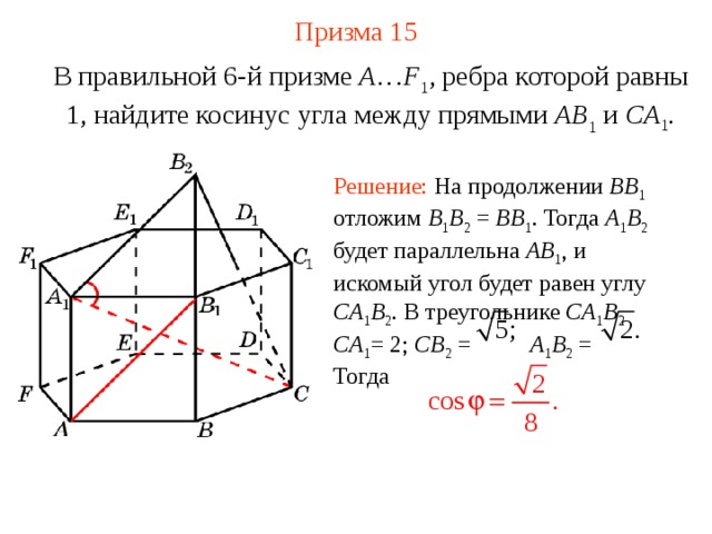 Призма 15 В правильной 6-й призме  A … F 1 , ребра которой равны 1, найдите косинус угла между прямыми  AB 1 и CA 1 . Решение: На продолжении BB 1  отложим B 1 B 2 = BB 1 . Тогда A 1 B 2  будет параллельна AB 1 , и искомый угол будет равен углу CA 1 B 2 . В треугольнике CA 1 B 2  CA 1 = 2; CB 2 = A 1 B 2 = Тогда 