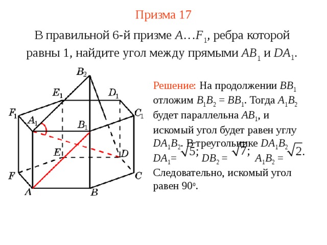 Призма  1 7 В правильной 6-й призме  A … F 1 , ребра которой равны 1, найдите у гол между прямыми  AB 1 и DA 1 . Решение: На продолжении BB 1  отложим B 1 B 2 = BB 1 . Тогда A 1 B 2  будет параллельна AB 1 , и искомый угол будет равен углу DA 1 B 2 . В треугольнике DA 1 B 2  DA 1 = DB 2 = A 1 B 2 = Следовательно,  искомый угол равен 90 o . 