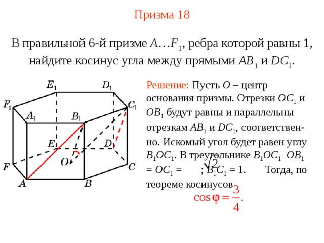 Призма  1 8 В правильной 6-й призме  A … F 1 , ребра которой равны 1, найдите косинус угла между прямыми  AB 1 и DC 1 . Решение: Пусть O – центр  основания призмы. Отрезки OC 1  и OB 1  будут равны и параллельны отрезкам AB 1  и DC 1 , соответствен - но. Искомый угол будет равен углу B 1 OC 1 . В треугольнике B 1 OC 1  OB 1 = OC 1 = ; B 1 C 1 = 1. Тогда, по теореме косинусов 