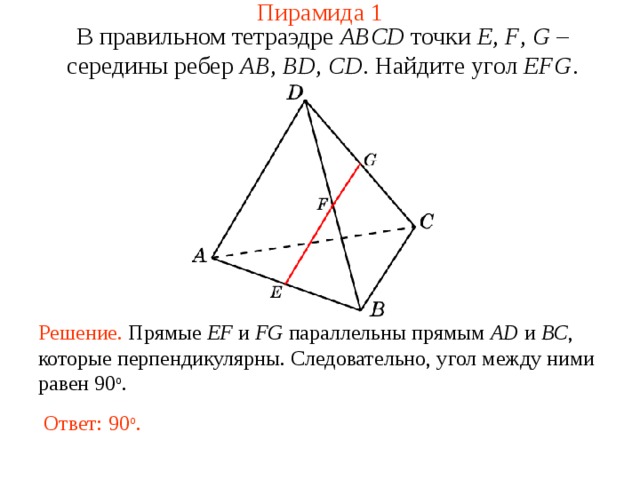 Пирамида 1 В правильном тетраэдре  ABCD  точки E , F , G – середины ребер AB , BD , CD .  Н айдите у гол  EFG . В режиме слайдов ответ появляется после кликанья мышкой. Решение. Прямые EF и FG  параллельны прямым AD  и BC , которые перпендикулярны. Следовательно, угол между ними равен 90 о . Ответ: 90 о . 6 