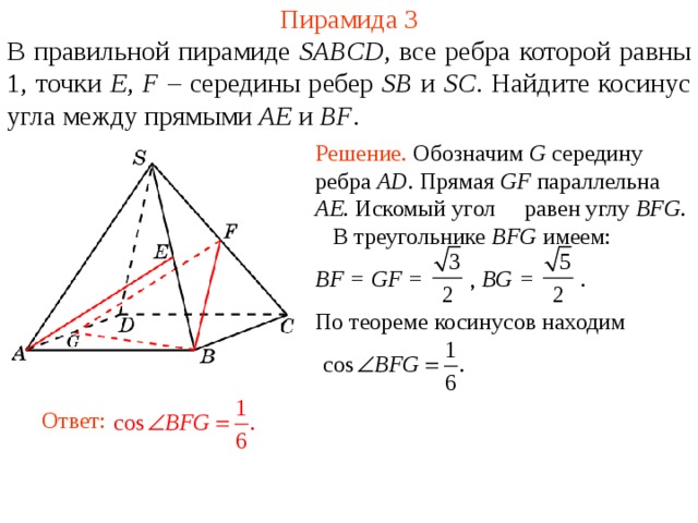 Пирамида 3 В правильной пирамиде  SABCD , все ребра которой равны 1,  точки E , F – середины ребер SB и SC .  Н айдите косинус угла между прямыми AE и BF . Решение. Обозначим G середину ребра AD . Прямая GF параллельна AE . Искомый угол равен углу BFG . В треугольнике BFG имеем: BF = GF =  , BG = . По теореме косинусов находим В режиме слайдов ответ появляется после кликанья мышкой. Ответ:  