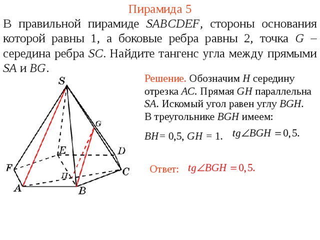 Пирамида 5 В правильной пирамиде  SABCDEF , стороны основания которой равны 1,  а боковые ребра равны 2, точка G – середина ребра SC .  Н айдите тангенс угла между прямыми SA и BG . Решение. Обозначим H середину отрезка AC . Прямая GH параллельна SA . Искомый угол равен углу BGH . В треугольнике BGH имеем: BH= 0,5, GH = 1 . В режиме слайдов ответ появляется после кликанья мышкой. Ответ:  