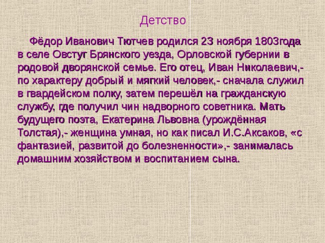 Детство   Фёдор Иванович Тютчев родился 23 ноября 1803года в селе Овстуг Брянского уезда, Орловской губернии в родовой дворянской семье. Его отец, Иван Николаевич,- по характеру добрый и мягкий человек,- сначала служил в гвардейском полку, затем перешёл на гражданскую службу, где получил чин надворного советника. Мать будущего поэта, Екатерина Львовна (урождённая Толстая),- женщина умная, но как писал И.С.Аксаков, «с фантазией, развитой до болезненности»,- занималась домашним хозяйством и воспитанием сына. 